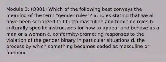 Module 3: (Q001) Which of the following best conveys the meaning of the term "gender rules"? a. rules stating that we all have been socialized to fit into masculine and feminine roles b. culturally specific instructions for how to appear and behave as a man or a woman c. conformity-promoting responses to the violation of the gender binary in particular situations d. the process by which something becomes coded as masculine or feminine