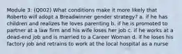 Module 3: (Q002) What conditions make it more likely that Roberto will adopt a Breadwinner gender strategy? a. if he has children and realizes he loves parenting b. if he is promoted to partner at a law firm and his wife loses her job c. if he works at a dead-end job and is married to a Career Woman d. if he loses his factory job and retrains to work at the local hospital as a nurse