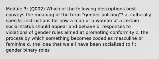 Module 3: (Q002) Which of the following descriptions best conveys the meaning of the term "gender policing"? a. culturally specific instructions for how a man or a woman of a certain social status should appear and behave b. responses to violations of gender rules aimed at promoting conformity c. the process by which something becomes coded as masculine or feminine d. the idea that we all have been socialized to fit gender binary roles