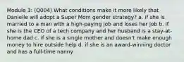 Module 3: (Q004) What conditions make it more likely that Danielle will adopt a Super Mom gender strategy? a. if she is married to a man with a high-paying job and loses her job b. if she is the CEO of a tech company and her husband is a stay-at-home dad c. if she is a single mother and doesn't make enough money to hire outside help d. if she is an award-winning doctor and has a full-time nanny