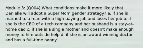 Module 3: (Q004) What conditions make it more likely that Danielle will adopt a Super Mom gender strategy? a. if she is married to a man with a high-paying job and loses her job b. if she is the CEO of a tech company and her husband is a stay-at-home dad c. if she is a single mother and doesn't make enough money to hire outside help d. if she is an award-winning doctor and has a full-time nanny