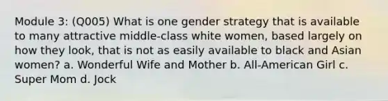 Module 3: (Q005) What is one gender strategy that is available to many attractive middle-class white women, based largely on how they look, that is not as easily available to black and Asian women? a. Wonderful Wife and Mother b. All-American Girl c. Super Mom d. Jock