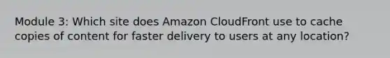 Module 3: Which site does Amazon CloudFront use to cache copies of content for faster delivery to users at any location?