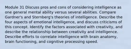 Module 31 Discuss pros and cons of considering intelligence as one general mental ability versus several abilities. Compare Gardner's and Sternberg's theories of intelligence. Describe the four aspects of emotional intelligence, and discuss criticisms of this concept. Identify the factors associated with creativity, and describe the relationship between creativity and intelligence. Describe efforts to correlate intelligence with brain anatomy, brain functioning, and cognitive processing speed.