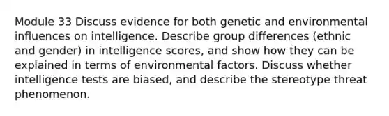 Module 33 Discuss evidence for both genetic and environmental influences on intelligence. Describe group differences (ethnic and gender) in intelligence scores, and show how they can be explained in terms of environmental factors. Discuss whether intelligence tests are biased, and describe the stereotype threat phenomenon.