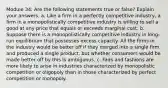 Module 34: Are the following statements true or false? Explain your answers. a. Like a firm in a perfectly competitive industry, a firm in a monopolistically competitive industry is willing to sell a good at any price that equals or exceeds marginal cost. b. Suppose there is a monopolistically competitive industry in long-run equilibrium that possesses excess capacity. All the firms in the industry would be better off if they merged into a single firm and produced a single product, but whether consumers would be made better off by this is ambiguous. c. Fads and fashions are more likely to arise in industries characterized by monopolistic competition or oligopoly than in those characterized by perfect competition or monopoly.