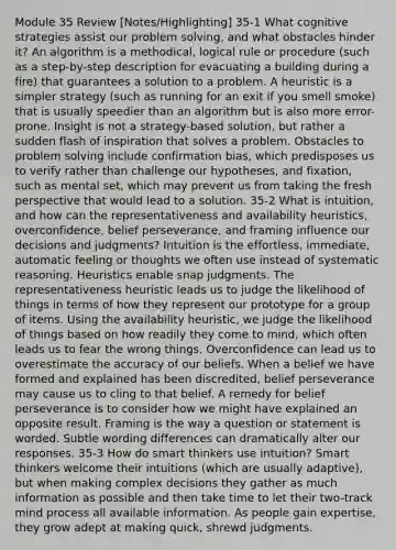 Module 35 Review [Notes/Highlighting] 35-1 What cognitive strategies assist our problem solving, and what obstacles hinder it? An algorithm is a methodical, logical rule or procedure (such as a step-by-step description for evacuating a building during a fire) that guarantees a solution to a problem. A heuristic is a simpler strategy (such as running for an exit if you smell smoke) that is usually speedier than an algorithm but is also more error-prone. Insight is not a strategy-based solution, but rather a sudden flash of inspiration that solves a problem. Obstacles to problem solving include confirmation bias, which predisposes us to verify rather than challenge our hypotheses, and fixation, such as mental set, which may prevent us from taking the fresh perspective that would lead to a solution. 35-2 What is intuition, and how can the representativeness and availability heuristics, overconfidence, belief perseverance, and framing influence our decisions and judgments? Intuition is the effortless, immediate, automatic feeling or thoughts we often use instead of systematic reasoning. Heuristics enable snap judgments. The representativeness heuristic leads us to judge the likelihood of things in terms of how they represent our prototype for a group of items. Using the availability heuristic, we judge the likelihood of things based on how readily they come to mind, which often leads us to fear the wrong things. Overconfidence can lead us to overestimate the accuracy of our beliefs. When a belief we have formed and explained has been discredited, belief perseverance may cause us to cling to that belief. A remedy for belief perseverance is to consider how we might have explained an opposite result. Framing is the way a question or statement is worded. Subtle wording differences can dramatically alter our responses. 35-3 How do smart thinkers use intuition? Smart thinkers welcome their intuitions (which are usually adaptive), but when making complex decisions they gather as much information as possible and then take time to let their two-track mind process all available information. As people gain expertise, they grow adept at making quick, shrewd judgments.