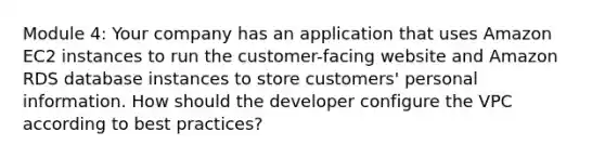 Module 4: Your company has an application that uses Amazon EC2 instances to run the customer-facing website and Amazon RDS database instances to store customers' personal information. How should the developer configure the VPC according to best practices?