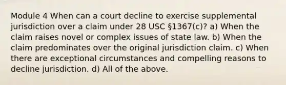 Module 4 When can a court decline to exercise supplemental jurisdiction over a claim under 28 USC §1367(c)? a) When the claim raises novel or complex issues of state law. b) When the claim predominates over the original jurisdiction claim. c) When there are exceptional circumstances and compelling reasons to decline jurisdiction. d) All of the above.