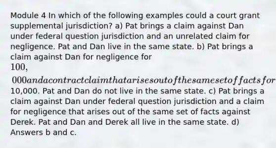 Module 4 In which of the following examples could a court grant supplemental jurisdiction? a) Pat brings a claim against Dan under federal question jurisdiction and an unrelated claim for negligence. Pat and Dan live in the same state. b) Pat brings a claim against Dan for negligence for 100,000 and a contract claim that arises out of the same set of facts for10,000. Pat and Dan do not live in the same state. c) Pat brings a claim against Dan under federal question jurisdiction and a claim for negligence that arises out of the same set of facts against Derek. Pat and Dan and Derek all live in the same state. d) Answers b and c.