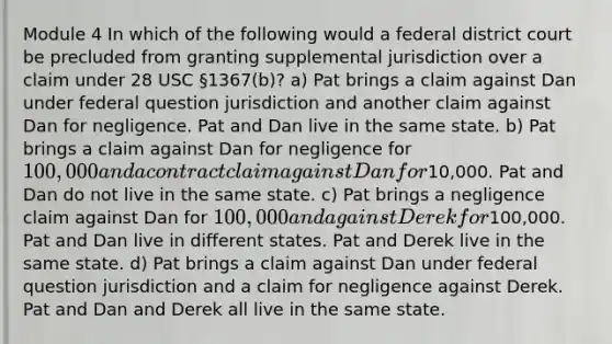 Module 4 In which of the following would a federal district court be precluded from granting supplemental jurisdiction over a claim under 28 USC §1367(b)? a) Pat brings a claim against Dan under federal question jurisdiction and another claim against Dan for negligence. Pat and Dan live in the same state. b) Pat brings a claim against Dan for negligence for 100,000 and a contract claim against Dan for10,000. Pat and Dan do not live in the same state. c) Pat brings a negligence claim against Dan for 100,000 and against Derek for100,000. Pat and Dan live in different states. Pat and Derek live in the same state. d) Pat brings a claim against Dan under federal question jurisdiction and a claim for negligence against Derek. Pat and Dan and Derek all live in the same state.