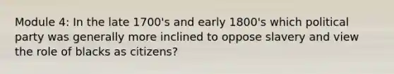 Module 4: In the late 1700's and early 1800's which political party was generally more inclined to oppose slavery and view the role of blacks as citizens?