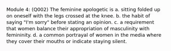 Module 4: (Q002) The feminine apologetic is a. sitting folded up on oneself with the legs crossed at the knee. b. the habit of saying "I'm sorry" before stating an opinion. c. a requirement that women balance their appropriation of masculinity with femininity. d. a common portrayal of women in the media where they cover their mouths or indicate staying silent.