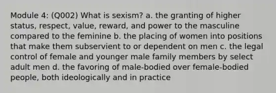 Module 4: (Q002) What is sexism? a. the granting of higher status, respect, value, reward, and power to the masculine compared to the feminine b. the placing of women into positions that make them subservient to or dependent on men c. the legal control of female and younger male family members by select adult men d. the favoring of male-bodied over female-bodied people, both ideologically and in practice