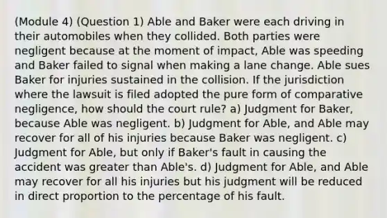 (Module 4) (Question 1) Able and Baker were each driving in their automobiles when they collided. Both parties were negligent because at the moment of impact, Able was speeding and Baker failed to signal when making a lane change. Able sues Baker for injuries sustained in the collision. If the jurisdiction where the lawsuit is filed adopted the pure form of comparative negligence, how should the court rule? a) Judgment for Baker, because Able was negligent. b) Judgment for Able, and Able may recover for all of his injuries because Baker was negligent. c) Judgment for Able, but only if Baker's fault in causing the accident was greater than Able's. d) Judgment for Able, and Able may recover for all his injuries but his judgment will be reduced in direct proportion to the percentage of his fault.