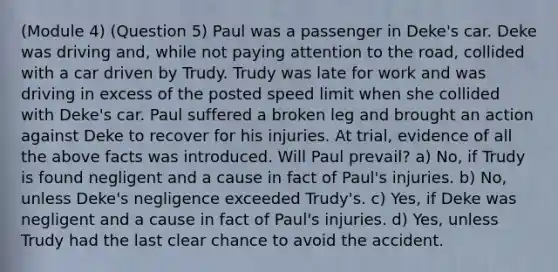 (Module 4) (Question 5) Paul was a passenger in Deke's car. Deke was driving and, while not paying attention to the road, collided with a car driven by Trudy. Trudy was late for work and was driving in excess of the posted speed limit when she collided with Deke's car. Paul suffered a broken leg and brought an action against Deke to recover for his injuries. At trial, evidence of all the above facts was introduced. Will Paul prevail? a) No, if Trudy is found negligent and a cause in fact of Paul's injuries. b) No, unless Deke's negligence exceeded Trudy's. c) Yes, if Deke was negligent and a cause in fact of Paul's injuries. d) Yes, unless Trudy had the last clear chance to avoid the accident.