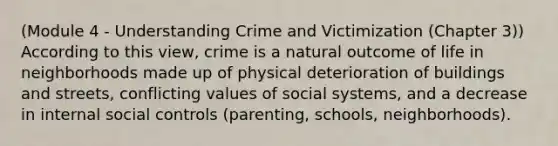 (Module 4 - Understanding Crime and Victimization (Chapter 3)) According to this view, crime is a natural outcome of life in neighborhoods made up of physical deterioration of buildings and streets, conflicting values of social systems, and a decrease in internal social controls (parenting, schools, neighborhoods).