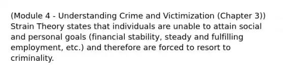 (Module 4 - Understanding Crime and Victimization (Chapter 3)) Strain Theory states that individuals are unable to attain social and personal goals (financial stability, steady and fulfilling employment, etc.) and therefore are forced to resort to criminality.