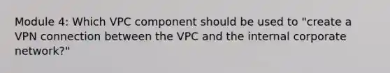 Module 4: Which VPC component should be used to "create a VPN connection between the VPC and the internal corporate network?"