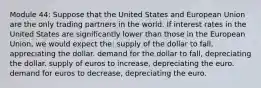 Module 44: Suppose that the United States and European Union are the only trading partners in the world. If interest rates in the United States are significantly lower than those in the European Union, we would expect the: supply of the dollar to fall, appreciating the dollar. demand for the dollar to fall, depreciating the dollar. supply of euros to increase, depreciating the euro. demand for euros to decrease, depreciating the euro.