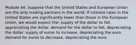 Module 44: Suppose that the United States and European Union are the only trading partners in the world. If interest rates in the United States are significantly lower than those in the European Union, we would expect the: supply of the dollar to fall, appreciating the dollar. demand for the dollar to fall, depreciating the dollar. supply of euros to increase, depreciating the euro. demand for euros to decrease, depreciating the euro.