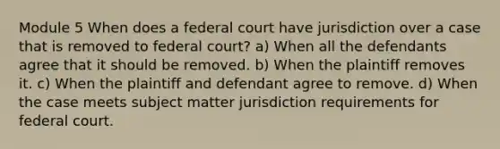 Module 5 When does a federal court have jurisdiction over a case that is removed to federal court? a) When all the defendants agree that it should be removed. b) When the plaintiff removes it. c) When the plaintiff and defendant agree to remove. d) When the case meets subject matter jurisdiction requirements for federal court.