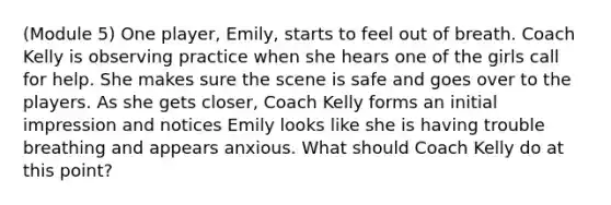 (Module 5) One player, Emily, starts to feel out of breath. Coach Kelly is observing practice when she hears one of the girls call for help. She makes sure the scene is safe and goes over to the players. As she gets closer, Coach Kelly forms an initial impression and notices Emily looks like she is having trouble breathing and appears anxious. What should Coach Kelly do at this point?