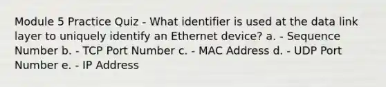 Module 5 Practice Quiz - What identifier is used at the data link layer to uniquely identify an Ethernet device? a. - Sequence Number b. - TCP Port Number c. - MAC Address d. - UDP Port Number e. - IP Address