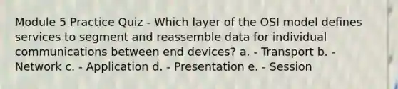 Module 5 Practice Quiz - Which layer of the OSI model defines services to segment and reassemble data for individual communications between end devices? a. - Transport b. - Network c. - Application d. - Presentation e. - Session