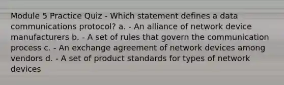 Module 5 Practice Quiz - Which statement defines a data communications protocol? a. - An alliance of network device manufacturers b. - A set of rules that govern <a href='https://www.questionai.com/knowledge/kTysIo37id-the-communication-process' class='anchor-knowledge'>the communication process</a> c. - An exchange agreement of network devices among vendors d. - A set of product standards for types of network devices