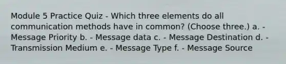 Module 5 Practice Quiz - Which three elements do all communication methods have in common? (Choose three.) a. - Message Priority b. - Message data c. - Message Destination d. - Transmission Medium e. - Message Type f. - Message Source