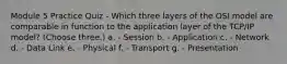 Module 5 Practice Quiz - Which three layers of the OSI model are comparable in function to the application layer of the TCP/IP model? (Choose three.) a. - Session b. - Application c. - Network d. - Data Link e. - Physical f. - Transport g. - Presentation