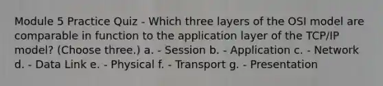 Module 5 Practice Quiz - Which three layers of the OSI model are comparable in function to the application layer of the TCP/IP model? (Choose three.) a. - Session b. - Application c. - Network d. - Data Link e. - Physical f. - Transport g. - Presentation