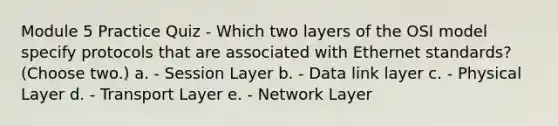 Module 5 Practice Quiz - Which two layers of the OSI model specify protocols that are associated with Ethernet standards? (Choose two.) a. - Session Layer b. - Data link layer c. - Physical Layer d. - Transport Layer e. - Network Layer