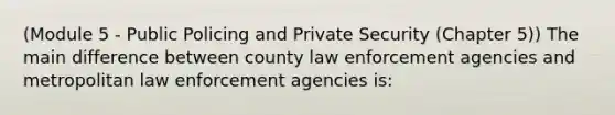 (Module 5 - Public Policing and Private Security (Chapter 5)) The main difference between county law enforcement agencies and metropolitan law enforcement agencies is: