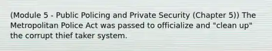 (Module 5 - Public Policing and Private Security (Chapter 5)) The Metropolitan Police Act was passed to officialize and "clean up" the corrupt thief taker system.