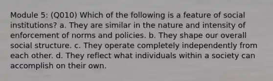 Module 5: (Q010) Which of the following is a feature of social institutions? a. They are similar in the nature and intensity of enforcement of norms and policies. b. They shape our overall social structure. c. They operate completely independently from each other. d. They reflect what individuals within a society can accomplish on their own.