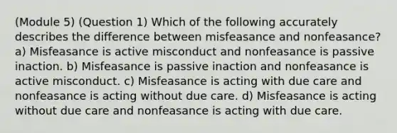 (Module 5) (Question 1) Which of the following accurately describes the difference between misfeasance and nonfeasance? a) Misfeasance is active misconduct and nonfeasance is passive inaction. b) Misfeasance is passive inaction and nonfeasance is active misconduct. c) Misfeasance is acting with due care and nonfeasance is acting without due care. d) Misfeasance is acting without due care and nonfeasance is acting with due care.