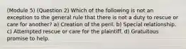 (Module 5) (Question 2) Which of the following is not an exception to the general rule that there is not a duty to rescue or care for another? a) Creation of the peril. b) Special relationship. c) Attempted rescue or care for the plaintiff. d) Gratuitous promise to help.