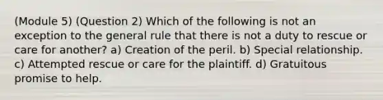 (Module 5) (Question 2) Which of the following is not an exception to the general rule that there is not a duty to rescue or care for another? a) Creation of the peril. b) Special relationship. c) Attempted rescue or care for the plaintiff. d) Gratuitous promise to help.