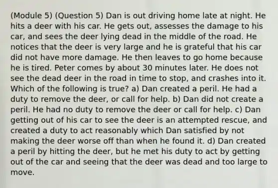 (Module 5) (Question 5) Dan is out driving home late at night. He hits a deer with his car. He gets out, assesses the damage to his car, and sees the deer lying dead in the middle of the road. He notices that the deer is very large and he is grateful that his car did not have more damage. He then leaves to go home because he is tired. Peter comes by about 30 minutes later. He does not see the dead deer in the road in time to stop, and crashes into it. Which of the following is true? a) Dan created a peril. He had a duty to remove the deer, or call for help. b) Dan did not create a peril. He had no duty to remove the deer or call for help. c) Dan getting out of his car to see the deer is an attempted rescue, and created a duty to act reasonably which Dan satisfied by not making the deer worse off than when he found it. d) Dan created a peril by hitting the deer, but he met his duty to act by getting out of the car and seeing that the deer was dead and too large to move.