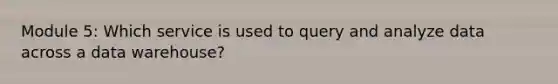 Module 5: Which service is used to query and analyze data across a data warehouse?