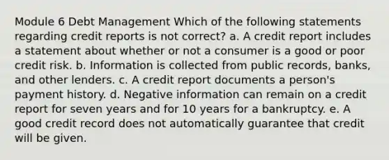 Module 6 Debt Management Which of the following statements regarding credit reports is not correct? a. A credit report includes a statement about whether or not a consumer is a good or poor credit risk. b. Information is collected from public records, banks, and other lenders. c. A credit report documents a person's payment history. d. Negative information can remain on a credit report for seven years and for 10 years for a bankruptcy. e. A good credit record does not automatically guarantee that credit will be given.