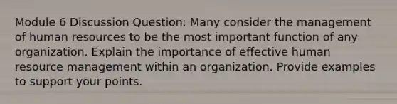 Module 6 Discussion Question: Many consider the management of human resources to be the most important function of any organization. Explain the importance of effective human resource management within an organization. Provide examples to support your points.