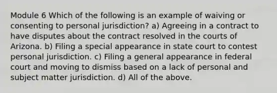 Module 6 Which of the following is an example of waiving or consenting to personal jurisdiction? a) Agreeing in a contract to have disputes about the contract resolved in the courts of Arizona. b) Filing a special appearance in state court to contest personal jurisdiction. c) Filing a general appearance in federal court and moving to dismiss based on a lack of personal and subject matter jurisdiction. d) All of the above.