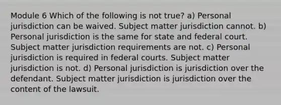 Module 6 Which of the following is not true? a) Personal jurisdiction can be waived. Subject matter jurisdiction cannot. b) Personal jurisdiction is the same for state and federal court. Subject matter jurisdiction requirements are not. c) Personal jurisdiction is required in <a href='https://www.questionai.com/knowledge/kzzdxYQ4u6-federal-courts' class='anchor-knowledge'>federal courts</a>. Subject matter jurisdiction is not. d) Personal jurisdiction is jurisdiction over the defendant. Subject matter jurisdiction is jurisdiction over the content of the lawsuit.