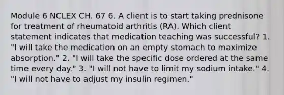 Module 6 NCLEX CH. 67 6. A client is to start taking prednisone for treatment of rheumatoid arthritis (RA). Which client statement indicates that medication teaching was successful? 1. "I will take the medication on an empty stomach to maximize absorption." 2. "I will take the specific dose ordered at the same time every day." 3. "I will not have to limit my sodium intake." 4. "I will not have to adjust my insulin regimen."