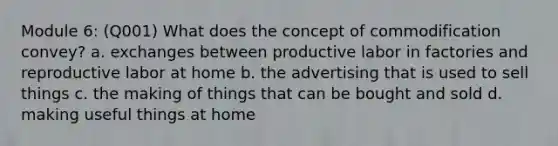 Module 6: (Q001) What does the concept of commodification convey? a. exchanges between productive labor in factories and reproductive labor at home b. the advertising that is used to sell things c. the making of things that can be bought and sold d. making useful things at home