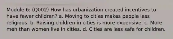 Module 6: (Q002) How has urbanization created incentives to have fewer children? a. Moving to cities makes people less religious. b. Raising children in cities is more expensive. c. More men than women live in cities. d. Cities are less safe for children.