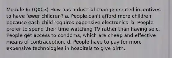 Module 6: (Q003) How has industrial change created incentives to have fewer children? a. People can't afford more children because each child requires expensive electronics. b. People prefer to spend their time watching TV rather than having se c. People get access to condoms, which are cheap and effective means of contraception. d. People have to pay for more expensive technologies in hospitals to give birth.